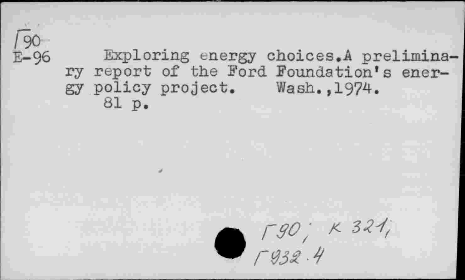 ﻿/90
E-96 Exploring energy choices.A preliminary report of the Ford Foundation’s energy policy project. Wash.,1974.
81 p.
rso;	32'!,